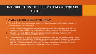 Introduction to the Systems Approach
UNIT-1
• SYSTEM ARCHITECTURE: AN OVERVIEW
1. The past 40 years have seen amazing advances in silicon technology and resulting increases in
transistor density and performance.
2. In 1966, Fairchild Semiconductor [84] introduced a quad two input NAND gate with about 10
transistors on a die. In 2008, the Intel quad - core Itanium processor has 2 billion transistors
3. A system - on - chip (SOC) architecture is an ensemble of processors, memories, and
interconnects tailored to an application domain
4. A simple example of such an architecture is the Emotion Engine for the Sony PlayStation , which
has two main functions: behavior simulation and geometry translation. This system contains three
essential components: a main processor of the reduced instruction set computer (RISC) style
[118] and two vector processing units, VPU0 and VPU1, each of which contains four parallel
processors of the single instruction, multiple data (SIMD) stream style
 