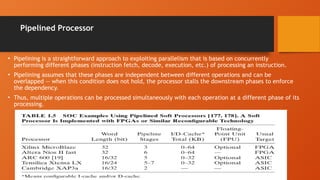 Pipelined Processor
• Pipelining is a straightforward approach to exploiting parallelism that is based on concurrently
performing different phases (instruction fetch, decode, execution, etc.) of processing an instruction.
• Pipelining assumes that these phases are independent between different operations and can be
overlapped — when this condition does not hold, the processor stalls the downstream phases to enforce
the dependency.
• Thus, multiple operations can be processed simultaneously with each operation at a different phase of its
processing.
 