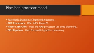Pipelined processor model
• Real-World Examples of Pipelined Processors
• RISC Processors – ARM, MIPS, PowerPC.
• Modern x86 CPUs – Intel and AMD processors use deep pipelining.
• GPU Pipelines – Used for parallel graphics processing
 