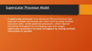 Superscalar Processor Model
• A superscalar processor is an advanced CPU architecture that
executes multiple instructions per clock cycle by using multiple
execution units. Unlike pipelined processors, which improve
instruction throughput by overlapping execution stages,
superscalar processors increase throughput by issuing multiple
instructions in parallel.
 