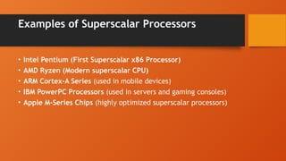 Examples of Superscalar Processors
• Intel Pentium (First Superscalar x86 Processor)
• AMD Ryzen (Modern superscalar CPU)
• ARM Cortex-A Series (used in mobile devices)
• IBM PowerPC Processors (used in servers and gaming consoles)
• Apple M-Series Chips (highly optimized superscalar processors)
 