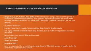 SIMD Architectures: Array and Vector Processors
• Single Instruction, Multiple Data (SIMD) architectures allow a single instruction to operate on
multiple data elements simultaneously. This approach enhances performance in applications
requiring high data parallelism, such as graphics processing, scientific computing, and machine
learning.
• In SIMD architectures:
• A single instruction is executed across multiple data elements simultaneously.
• It is highly efficient for operations on large datasets, such as matrix multiplications and image
processing.
• here are two main types of SIMD architectures:
• Array Processors
• Vector Processors
• Array Processors
• Array processors consist of multiple processing elements (PEs) that operate in parallel under the
control of a single instruction stream.
 