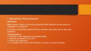 • 1. Real Memory (Physical Memory)
• Definition:
• Real memory refers to the actual physical RAM (Random Access Memory)
installed in a computer.
• It consists of hardware-based memory modules that store active data and
programs.
• Characteristics:
Limited in size (depends on installed RAM).
✔️
Directly accessed by the CPU.
✔️
Faster but expensive.
✔️
If a system runs out of real memory, it relies on virtual memory.
✔️
 