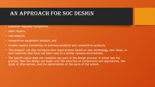 AN APPROACH FOR SOC DESIGN
• customer requests/complaints,
• sales reports,
• cost analysis,
• competitive equipment analysis, and
• trouble reports (reliability) of previous products and competitive products
• The designer can also introduce new requirements based on new technology, new ideas, or
new materials that have not been used in a similar systems environment.
• The specifi cation does not complete any part of the design process; it initial izes the
process. Now the design can begin with the selection of components and approaches, the
study of alternatives, and the optimization of the parts of the system.
 