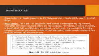 Design Iteration
• Design is always an iterative process. So, the obvious question is how to get the very fi rst, initial
design.
• Initial Design: This is the fi rst design that shows promise in meeting the key requirements,
while other performance and cost criteria are not considered. For instance, processor or memory
or input/output (I/O) should be sized to meet high - priority real - time constraints. Promising
components and their parameters are selected and analyzed to provide an understanding of their
expected idealized performance and cost.
 