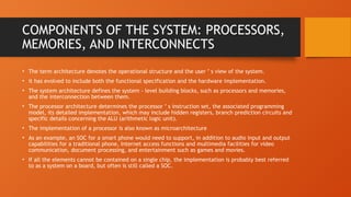 COMPONENTS OF THE SYSTEM: PROCESSORS,
MEMORIES, AND INTERCONNECTS
• The term architecture denotes the operational structure and the user ’ s view of the system.
• it has evolved to include both the functional specification and the hardware implementation.
• The system architecture defines the system - level building blocks, such as processors and memories,
and the interconnection between them.
• The processor architecture determines the processor ’ s instruction set, the associated programming
model, its detailed implementation, which may include hidden registers, branch prediction circuits and
specific details concerning the ALU (arithmetic logic unit).
• The implementation of a processor is also known as microarchitecture
• As an example, an SOC for a smart phone would need to support, in addition to audio input and output
capabilities for a traditional phone, Internet access functions and multimedia facilities for video
communication, document processing, and entertainment such as games and movies.
• If all the elements cannot be contained on a single chip, the implementation is probably best referred
to as a system on a board, but often is still called a SOC.
 