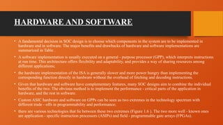 HARDWARE AND SOFTWARE
• A fundamental decision in SOC design is to choose which components in the system are to be implemented in
hardware and in software. The major benefits and drawbacks of hardware and software implementations are
summarized in Table .
• A software implementation is usually executed on a general - purpose processor (GPP), which interprets instructions
at run time. This architecture offers flexibility and adaptability, and provides a way of sharing resources among
different applications;
• the hardware implementation of the ISA is generally slower and more power hungry than implementing the
corresponding function directly in hardware without the overhead of fetching and decoding instructions.
• Given that hardware and software have complementary features, many SOC designs aim to combine the individual
benefits of the two. The obvious method is to implement the performance - critical parts of the application in
hardware, and the rest in software.
• Custom ASIC hardware and software on GPPs can be seen as two extremes in the technology spectrum with
different trade - offs in programmability and performance;
• there are various technologies that lie between these two extremes (Figure 1.6 ). The two more well - known ones
are application - specific instruction processors (ASIPs) and field - programmable gate arrays (FPGAs).
 