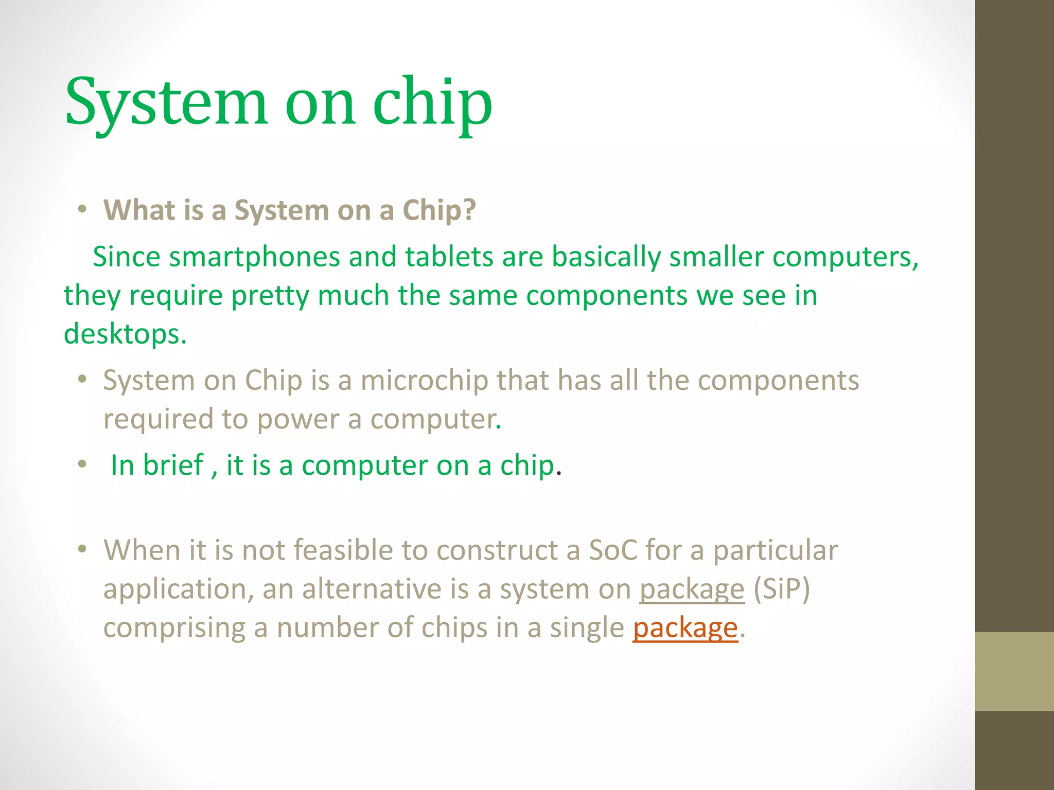 System on chip
• What is a System on a Chip?
Since smartphones and tablets are basically smaller computers,
they require pretty much the same components we see in
desktops.
• System on Chip is a microchip that has all the components
required to power a computer.
• In brief , it is a computer on a chip.
• When it is not feasible to construct a SoC for a particular
application, an alternative is a system on package (SiP)
comprising a number of chips in a single package.
 