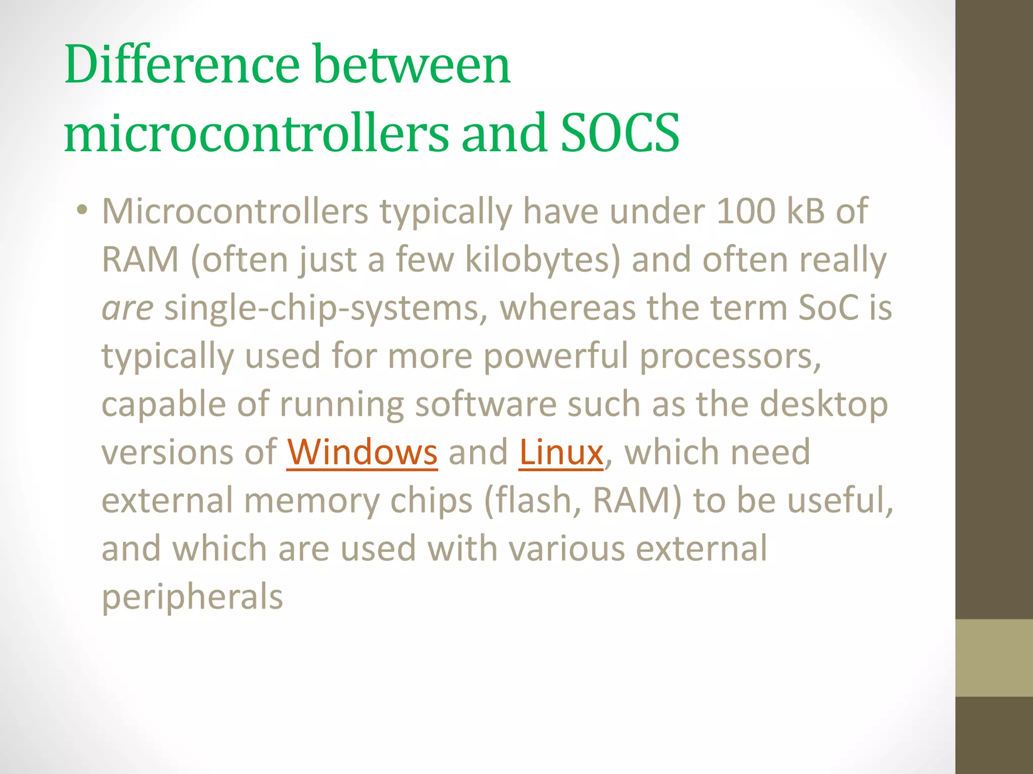 Difference between
microcontrollers and SOCS
• Microcontrollers typically have under 100 kB of
RAM (often just a few kilobytes) and often really
are single-chip-systems, whereas the term SoC is
typically used for more powerful processors,
capable of running software such as the desktop
versions of Windows and Linux, which need
external memory chips (flash, RAM) to be useful,
and which are used with various external
peripherals
 