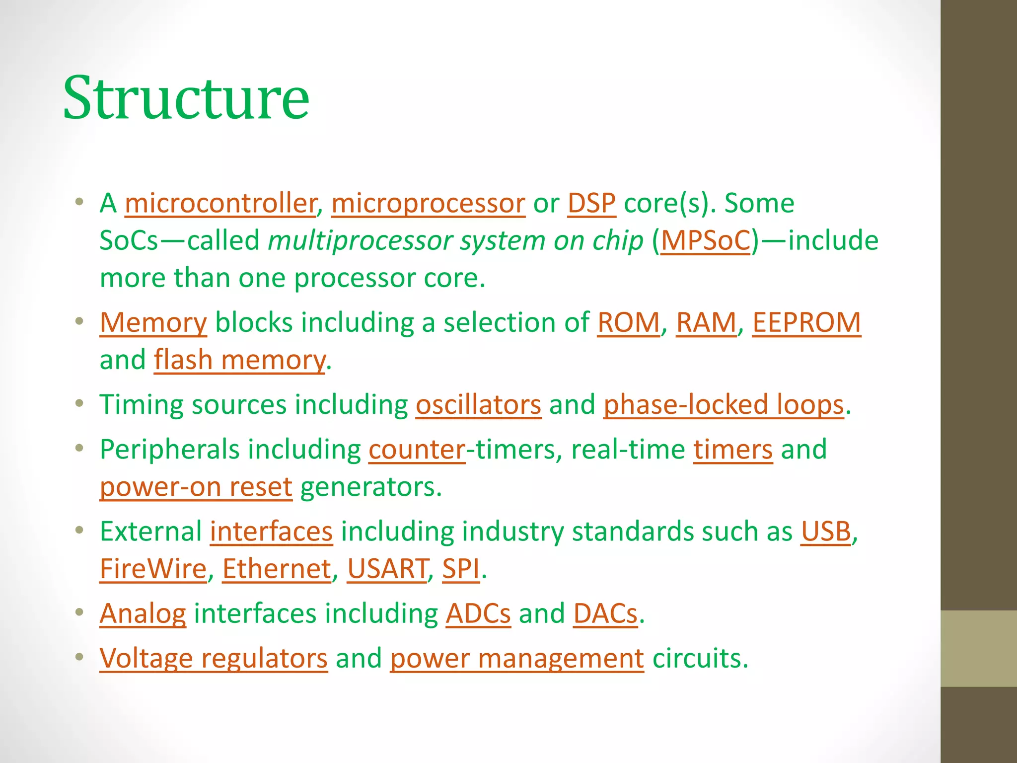 Structure
• A microcontroller, microprocessor or DSP core(s). Some
SoCs—called multiprocessor system on chip (MPSoC)—include
more than one processor core.
• Memory blocks including a selection of ROM, RAM, EEPROM
and flash memory.
• Timing sources including oscillators and phase-locked loops.
• Peripherals including counter-timers, real-time timers and
power-on reset generators.
• External interfaces including industry standards such as USB,
FireWire, Ethernet, USART, SPI.
• Analog interfaces including ADCs and DACs.
• Voltage regulators and power management circuits.
 