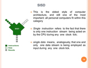 SISD
 This is the oldest style of computer
architecture, and still one of the most
important: all personal computers fit within this
category
 Single instruction refers to the fact that there
is only one instruction stream being acted on
by the CPU during any one clock tick;
 single data means, analogously, that one and
only one data stream is being employed as
input during any one clock tick.
14
 