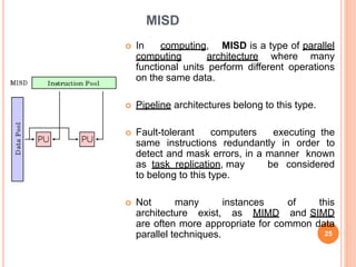 MISD
 In computing, MISD is a type of parallel
computing architecture where many
functional units perform different operations
on the same data.
 Pipeline architectures belong to this type.
 Fault-tolerant computers executing the
same instructions redundantly in order to
detect and mask errors, in a manner known
as task replication, may be considered
to belong to this type.
 Not many instances of this
architecture exist, as MIMD and SIMD
are often more appropriate for common data
parallel techniques. 25
 