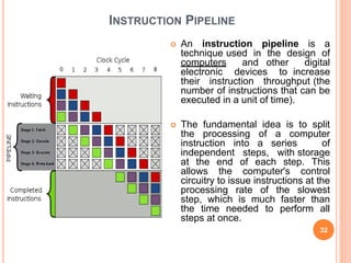 INSTRUCTION PIPELINE
 An instruction pipeline is a
technique used in the design of
computers and other digital
electronic devices to increase
their instruction throughput (the
number of instructions that can be
executed in a unit of time).
 The fundamental idea is to split
the processing of a computer
instruction into a series of
independent steps, with storage
at the end of each step. This
allows the computer's control
circuitry to issue instructions at the
processing rate of the slowest
step, which is much faster than
the time needed to perform all
steps at once.
32
 