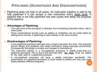 PIPELINING (ADVANTAGES AND DISADVANTAGES)
 Pipelining does not help in all cases. An instruction pipeline is said to be
fully pipelined if it can accept a new instruction every clock cycle. A
pipeline that is not fully pipelined has wait cycles that delay the progress
of the pipeline.
 Advantages of Pipelining:
 The cycle time of the processor is reduced, thus increasing instruction issue- rate in
most cases.
 Some combinational circuits such as adders or multipliers can be made faster by
adding more circuitry. If pipelining is used instead, it can save circuitry.
 Disadvantages of Pipelining:
 A non-pipelined processor executes only a single instruction at a time. This prevents
branch delays and problems with serial instructions being executed concurrently.
Consequently the design is simpler and cheaper to manufacture.
 The instruction latency in a non-pipelined processor is slightly lower than in a
pipelined equivalent. This is due to the fact that extra flip flops must be added
to the data path of a pipelined processor.
 A non-pipelined processor will have a stable instruction bandwidth. The
performance of a pipelined processor is much harder to predict and may vary more
widely between different programs.
34
 