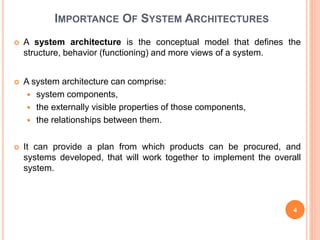 IMPORTANCE OF SYSTEM ARCHITECTURES
 A system architecture is the conceptual model that defines the
structure, behavior (functioning) and more views of a system.
 A system architecture can comprise:
 system components,
 the externally visible properties of those components,
 the relationships between them.
 It can provide a plan from which products can be procured, and
systems developed, that will work together to implement the overall
system.
4
 