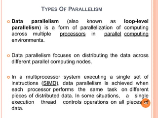 TYPES OF PARALLELISM
 Data parallelism (also known as loop-level
parallelism) is a form of parallelization of computing
across multiple processors in parallel computing
environments.
 Data parallelism focuses on distributing the data across
different parallel computing nodes.
 In a multiprocessor system executing a single set of
instructions (SIMD), data parallelism is achieved when
each processor performs the same task on different
pieces of distributed data. In some situations, a single
execution thread controls operations on all pieces of
data.
42
 
