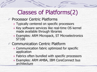 Classes of Platforms(2)
Processor Centric Platforms
Typically centered on specific processors
Key software services like real-time OS kernel
made available through libraries
Examples: ARM Micropack, ST Microelectronics
ST100
Communication Centric Platform
Communication fabric optimized for specific
application
Fabrics often bundled with specific processors
Examples: ARM AMBA, IBM CoreConnect bus
architecture
 