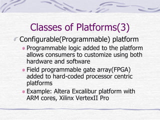 Classes of Platforms(3)
Configurable(Programmable) platform
Programmable logic added to the platform
allows consumers to customize using both
hardware and software
Field programmable gate array(FPGA)
added to hard-coded processor centric
platforms
Example: Altera Excalibur platform with
ARM cores, Xilinx VertexII Pro
 