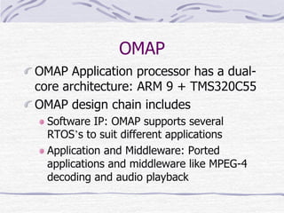 OMAP
OMAP Application processor has a dual-
core architecture: ARM 9 + TMS320C55
OMAP design chain includes
Software IP: OMAP supports several
RTOS’s to suit different applications
Application and Middleware: Ported
applications and middleware like MPEG-4
decoding and audio playback
 