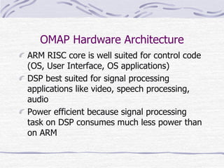 OMAP Hardware Architecture
ARM RISC core is well suited for control code
(OS, User Interface, OS applications)
DSP best suited for signal processing
applications like video, speech processing,
audio
Power efficient because signal processing
task on DSP consumes much less power than
on ARM
 
