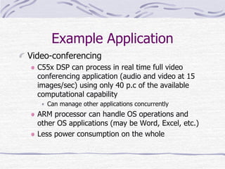 Example Application
Video-conferencing
C55x DSP can process in real time full video
conferencing application (audio and video at 15
images/sec) using only 40 p.c of the available
computational capability
Can manage other applications concurrently
ARM processor can handle OS operations and
other OS applications (may be Word, Excel, etc.)
Less power consumption on the whole
 