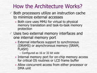 How the Architecture Works?
Both processors utilize an instruction cache
to minimize external accesses
Both core uses MMU for virtual to physical
memory translation and task-to-task memory
protection
Uses two external memory interfaces and
one internal memory port
External interfaces support to synchronous
(DRAMS) or asynchronous memory (SRAM,
FLASH)
Configured as 16 or 32 bit wide
Internal memory port for on-chip memory access
for critical OS routines or LCD frame buffer
Allow concurrent access from either processor or
DMA unit
 