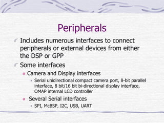 Peripherals
Includes numerous interfaces to connect
peripherals or external devices from either
the DSP or GPP
Some interfaces
Camera and Display interfaces
Serial unidirectional compact camera port, 8-bit parallel
interface, 8 bit/16 bit bi-directional display interface,
OMAP internal LCD controller
Several Serial interfaces
SPI, McBSP, I2C, USB, UART
 
