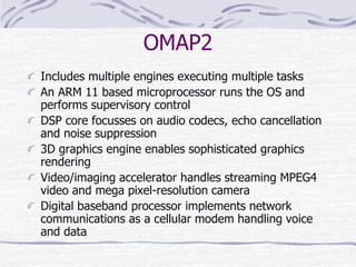 OMAP2
Includes multiple engines executing multiple tasks
An ARM 11 based microprocessor runs the OS and
performs supervisory control
DSP core focusses on audio codecs, echo cancellation
and noise suppression
3D graphics engine enables sophisticated graphics
rendering
Video/imaging accelerator handles streaming MPEG4
video and mega pixel-resolution camera
Digital baseband processor implements network
communications as a cellular modem handling voice
and data
 