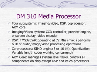 DM 310 Media Processor
Four subsystems: imaging/video, DSP, coprocessor,
ARM core
Imaging/Video system: CCD controller, preview engine,
onscreen display, video encoder
DSP: TMS32054X operating at 72 Mhz (max.) performs
bulk of audio/image/video processing operations
Co-processors: SIMD engine(8 or 16 bit), Quantization,
Variable length coder working concurrently
ARM Core: manages system level tasks, controls all
components on chip except DSP and its co-processors
 