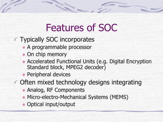 Features of SOC
Typically SOC incorporates
A programmable processor
On chip memory
Accelerated Functional Units (e.g. Digital Encryption
Standard block, MPEG2 decoder)
Peripheral devices
Often mixed technology designs integrating
Analog, RF Components
Micro-electro-Mechanical Systems (MEMS)
Optical input/output
 