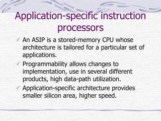 Application-specific instruction
processors
An ASIP is a stored-memory CPU whose
architecture is tailored for a particular set of
applications.
Programmability allows changes to
implementation, use in several different
products, high data-path utilization.
Application-specific architecture provides
smaller silicon area, higher speed.
 