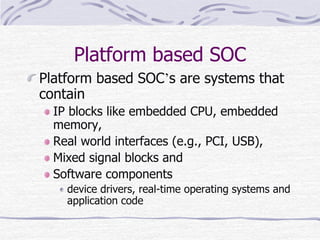 Platform based SOC
Platform based SOC’s are systems that
contain
IP blocks like embedded CPU, embedded
memory,
Real world interfaces (e.g., PCI, USB),
Mixed signal blocks and
Software components
device drivers, real-time operating systems and
application code
 