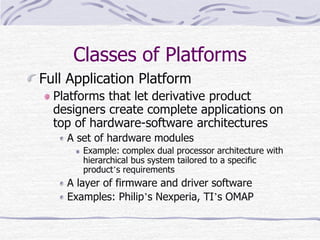 Classes of Platforms
Full Application Platform
Platforms that let derivative product
designers create complete applications on
top of hardware-software architectures
A set of hardware modules
Example: complex dual processor architecture with
hierarchical bus system tailored to a specific
product’s requirements
A layer of firmware and driver software
Examples: Philip’s Nexperia, TI’s OMAP
 