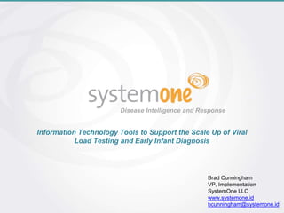 Disease Intelligence and Response
Information Technology Tools to Support the Scale Up of Viral
Load Testing and Early Infant Diagnosis
Brad Cunningham
VP, Implementation
SystemOne LLC
www.systemone.id
bcunningham@systemone.id
 