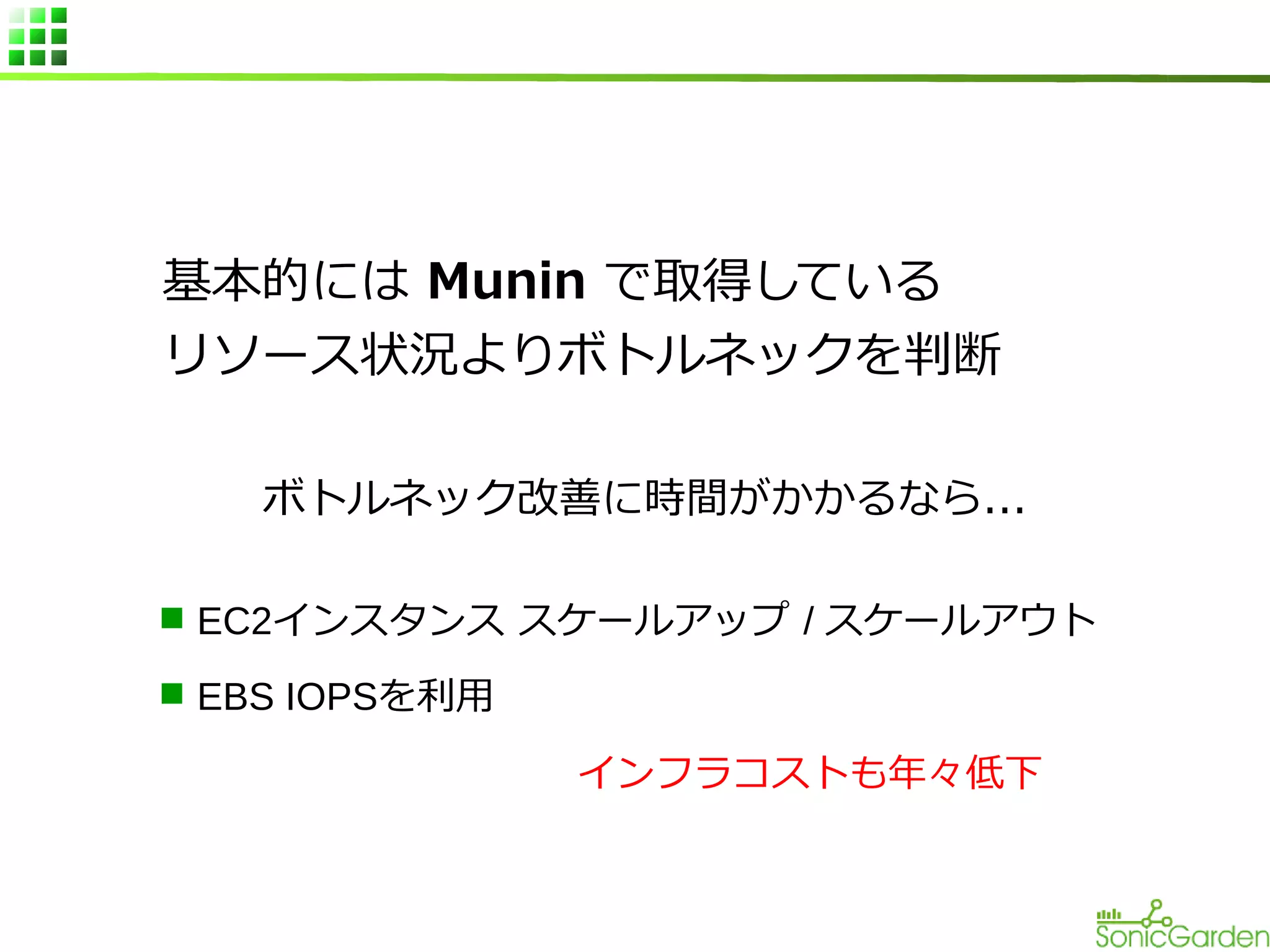基本的には Munin で取得している
リソース状況よりボトルネックを判断
ボトルネック改善に時間がかかるなら...
n EC2インスタンス スケールアップ / スケールアウト
n EBS IOPSを利用

インフラコストも年々低下

 