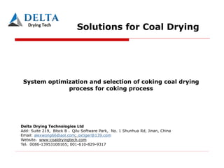 Solutions for Coal Drying
System optimization and selection of coking coal drying
process for coking process
Delta Drying Technologies Ltd
Add: Suite 219, Block B ，Qilu Software Park, No. 1 Shunhua Rd, Jinan, China
Email: alexwong66@aol.com; oxtiger@139.com
Website www:coaldryingtech.com
Tel 0086-13953108165; 001-610-829-9317
 