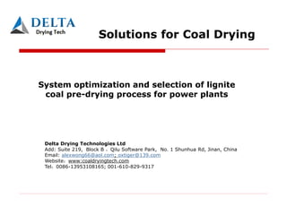 Solutions for Coal Drying
System optimization and selection of lignite
coal pre-drying process for power plants
Delta Drying Technologies Ltd
Add: Suite 219, Block B ，Qilu Software Park, No. 1 Shunhua Rd, Jinan, China
Email: alexwong66@aol.com; oxtiger@139.com
Website www:coaldryingtech.com
Tel 0086-13953108165; 001-610-829-9317
 
