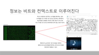 정보는 비트와 컨텍스트로 이루어진다
텍스트 파일이라 생각하고 숫자들을 해석하는 경우
숫자들을 아스키 혹은 유니코드로 생각하고 해석한다.
Mp3파일은 글씨를 나타내기 위한 정보가 아니므로
아스키 혹은 유니코드로 해석하면 의미 없는 정보가 된다.
확장자가 txt이지만 기존 비트들은 변하지
않았으므로 MP3파일을 해석하는 방식으로 비트를
해석하여 재생할 수 있다.
 