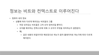 정보는 비트와 컨텍스트로 이루어진다
• 컴퓨터 내의 정보
• 상황에 따라 다르게 해석되는 비트들의 그룹
• 저장 되어있는 비트들은 그저 숫자 덩어리일 뿐이다.
• 숫자를 해석하는 컨텍스트에 의해 그 숫자가 무엇을 의미하는지 결정된다.
• 예)
• 같은 내용의 파일이지만 메모장으로 여는가 음악 플레이어로 여는가에 따라 다르게
해석된다.
 