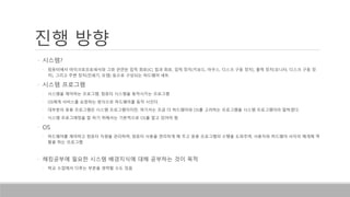 진행 방향
• 시스템?
• 컴퓨터에서 마이크로프로세서와 그와 관련된 집적 회로(IC) 칩과 회로, 입력 장치(키보드, 마우스, 디스크 구동 장치), 출력 장치(모니터, 디스크 구동 장
치), 그리고 주변 장치(인쇄기, 모뎀) 등으로 구성되는 하드웨어 세트
• 시스템 프로그램
• 시스템을 제어하는 프로그램, 컴퓨터 시스템을 동작시키는 프로그램
• OS에게 서비스를 요청하는 방식으로 하드웨어를 동작 시킨다.
• 대부분의 응용 프로그램은 시스템 프로그램이지만, 여기서는 조금 더 하드웨어와 OS를 고려하는 프로그램을 시스템 프로그램이라 말하겠다.
• 시스템 프로그래밍을 잘 하기 위해서는 기본적으로 OS를 알고 있어야 함
• OS
• 하드웨어를 제어하고 컴퓨터 자원을 관리하며, 컴퓨터 사용을 편리하게 해 주고 응용 프로그램의 수행을 도와주며, 사용자와 하드웨어 사이의 매개체 역
할을 하는 프로그램
• 해킹공부에 필요한 시스템 배경지식에 대해 공부하는 것이 목적
• 학교 수업에서 다루는 부분을 생략할 수도 있음
 