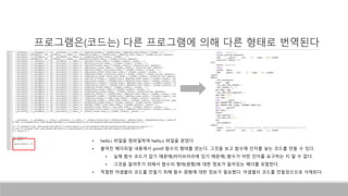 • hello.i 파일을 컴파일하여 hello.s 파일을 얻었다.
• 붙여진 헤더파일 내용에서 printf 함수의 형태를 얻는다. 그것을 보고 함수에 인자를 넣는 코드를 만들 수 있다.
• 실제 함수 코드가 없기 때문에(라이브러리에 있기 때문에) 함수가 어떤 인자를 요구하는 지 알 수 없다.
• 그것을 알려주기 위해서 함수의 형태(원형)에 대한 정보가 들어있는 헤더를 포함한다.
• 적절한 어셈블리 코드를 만들기 위해 함수 원형에 대한 정보가 필요했다. 어셈블리 코드를 만들었으므로 삭제된다.
프로그램은(코드는) 다른 프로그램에 의해 다른 형태로 번역된다
 