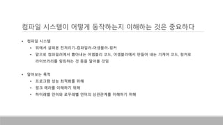 컴파일 시스템이 어떻게 동작하는지 이해하는 것은 중요하다
• 컴파일 시스템
• 위에서 살펴본 전처리기-컴파일러-어셈블러-링커
• 앞으로 컴파일러에서 뽑아내는 어셈블리 코드, 어셈블러에서 만들어 내는 기계어 코드, 링커로
라이브러리를 링킹하는 것 등을 알아볼 것임
• 알아보는 목적
• 프로그램 성능 최적화를 위해
• 링크 에러를 이해하기 위해
• 하이레벨 언어와 로우레벨 언어의 상관관계를 이해하기 위해
 