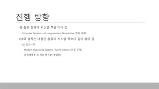 진행 방향
• 큰 틀은 컴퓨터 시스템 책을 따라 감
• Computer Systems – A programmer’s Perspective (전공 교재)
• OS와 겹치는 내용은 컴퓨터 시스템 책보다 깊이 들어 감
• OS 참고서적
• Modern Operating Systems -fourth edition (전공 교재)
• 운영체제론(위 책의 번역본, 옛날판)
 