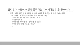 컴파일 시스템이 어떻게 동작하는지 이해하는 것은 중요하다
◦ 고급 언어로 짜인 프로그램이 기계가 알아들을 수 있는 형태로 변하는 과정
◦ 3장, 7장에서 다룰 것임 (3장은 리버싱 PPT에서 대부분 다룸)
◦ 고급 언어가 어떤 어셈블리어로 컴파일 되는가
◦ 어셈블리어 패턴
◦ 어떻게 다른 코드와 합쳐서 컴파일 할 수 있는가
◦ 어떻게 라이브러리를 이용할 수 있는가
◦ …
 