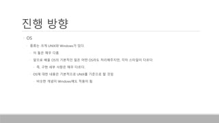 진행 방향
• OS
• 종류는 크게 UNIX와 Windows가 있다.
• 이 둘은 매우 다름
• 앞으로 배울 OS의 기본적인 일은 어떤 OS라도 처리해주지만, 각자 스타일이 다르다.
• 즉, 구현 세부 사항은 매우 다르다.
• OS에 대한 내용은 기본적으로 UNIX를 기준으로 할 것임
• 비슷한 개념이 Windows에도 적용이 됨
 