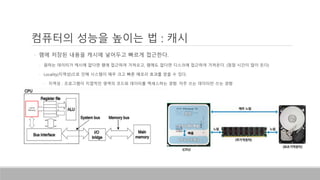 컴퓨터의 성능을 높이는 법 : 캐시
• 램에 저장된 내용을 캐시에 넣어두고 빠르게 접근한다.
• 원하는 데이터가 캐시에 없다면 램에 접근하여 가져오고, 램에도 없다면 디스크에 접근하여 가져온다. (점점 시간이 많이 든다)
• Locality(지역성)으로 인해 시스템이 매우 크고 빠른 메모리 효과를 얻을 수 있다.
• 지역성 : 프로그램이 지엽적인 영역의 코드와 데이터를 엑세스하는 경향. 자주 쓰는 데이터만 쓰는 경향
Cache
Memory
 