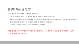 운영체제는 뭘 할까?
• 프로그램은 하드웨어를 이용하여 동작한다.
• CPU, 메인 메모리, 하드 디스크 등은 복잡한 기술을 이용하여 만들어졌다.
• 응용 프로그래머는 하드웨어를 이용하기 위해 “램의 몇 번 셀에 전압을 걸어라, 하드 디스크 암을 움직여서
몇 번 트랙을 찾고 몇 바이트 가져와라.”와 같은 코드를 짜지 않는다.
• 단순히 변수를 선언하고, 대입 연산을 하고, 라이브러리 함수를 호출한다.
• 이렇게 응용 프로그래머는 하드웨어를 사용함에도 그 구체적인 작동은 신경 쓰지 않아도 된다.
• OS가 처리해주기 때문이다.
 