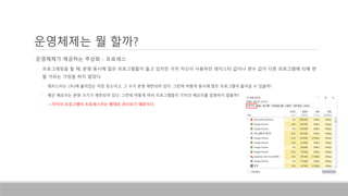 운영체제는 뭘 할까?
• 운영체제가 제공하는 추상화 - 프로세스
• 프로그래밍을 할 때, 분명 동시에 많은 프로그램들이 돌고 있지만 각자 자신이 사용하던 레지스터 값이나 변수 값이 다른 프로그램에 의해 변
할 거라는 가정을 하지 않았다.
• 레지스터는 CPU에 붙어있는 저장 장소이고, 그 수가 분명 제한되어 있다. 그런데 어떻게 동시에 많은 프로그램이 돌아갈 수 있을까?
• 메인 메모리는 분명 크기가 제한되어 있다. 그런데 어떻게 여러 프로그램들이 각자의 메모리를 침범하지 않을까?
• ->각각의 프로그램이 프로세스라는 형태로 관리되기 때문이다.
 