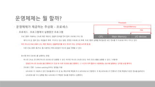 운영체제는 뭘 할까?
• 운영체제가 제공하는 추상화 - 프로세스
• 프로세스 : 프로그램에서 실행중인 프로그램
• 프로그램이 이용하는 CPU와 메인 메모리, 입출력 장치를 전부 합쳐 ‘프로세스’라고 함
• 레지스터 값, 열려 있는 파일들의 목록, 기다리고 있는 알람, 관련된 프로세스의 목록, 프로그램이 실행할 때 필요한 모든 정보를 각 프로세스마다 가지고 있다.
• 마치 하나의 프로그램이 CPU, 메인 메모리, 입출력장치를 모두 독차지 하는 것처럼 보이게 해 줌
• 다른 프로그램이 뭘 하고 뭘 사용하는가에 상관없이 자신의 일을 진행할 수 있다.
• 동시에 여러 프로세스를 실행하는 방법
• 하나의 CPU는 한 번에 하나의 프로세스만 실행할 수 있다. 하지만 하나의 CPU만으로도 여러 프로그램을 실행할 수 있다..? 어떻게?
• 한동안 하나의 프로세스를 진행하다가 조금 뒤 다른 프로세스를 진행한다. 그 시간이 아주 짧아서 사람에게는 동시에 실행하는 것처럼 보일 뿐이다.
• 프로세스 전환 : Context switching이라는 방법을 이용
• A프로세스가 사용하고 있던 정보를(레지스터 값 등) 메모리에 백업해 두고 B프로세스로 전환한다. 이 때, B프로세스가 전환되기 전에 백업해 두었던 정보를 불러온다.
• A프로세스를 다시 실행할 때는 A프로세스가 백업한 정보를 복원하고 실행한다.
CPU Main Memory I/O devices
Virtual Memory
File
Processes
 