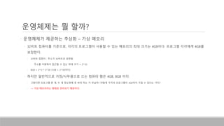 • 운영체제가 제공하는 추상화 – 가상 메모리
• 32비트 컴퓨터를 기준으로, 각각의 프로그램이 사용할 수 있는 메모리의 최대 크기는 4GB이다. 프로그램 각각에게 4GB를
보장한다.
• 32비트 컴퓨터 : 주소가 32비트로 표현됨.
• 주소를 이용해서 접근할 수 있는 최대 크기 = 2^32
• 4GB = 2^2 * 2^30 (1GB = 2^30이다)
• 하지만 일반적으로 가정/사무용으로 쓰는 컴퓨터 램은 4GB, 8GB 이다.
• 그렇다면 프로그램 한 개, 두 개 정도밖에 못 써야 하는 거 아닐까? 어떻게 각각의 프로그램이 4GB까지 가질 수 있다는 거지?
• -> 가상 메모리라는 형태로 관리되기 때문이다.
운영체제는 뭘 할까?
 